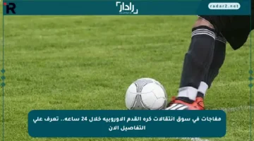 مفاجآت في سوق انتقالات كرة القدم الأوروبية خلال 24 ساعة.. تعرف على التفاصيل الآن